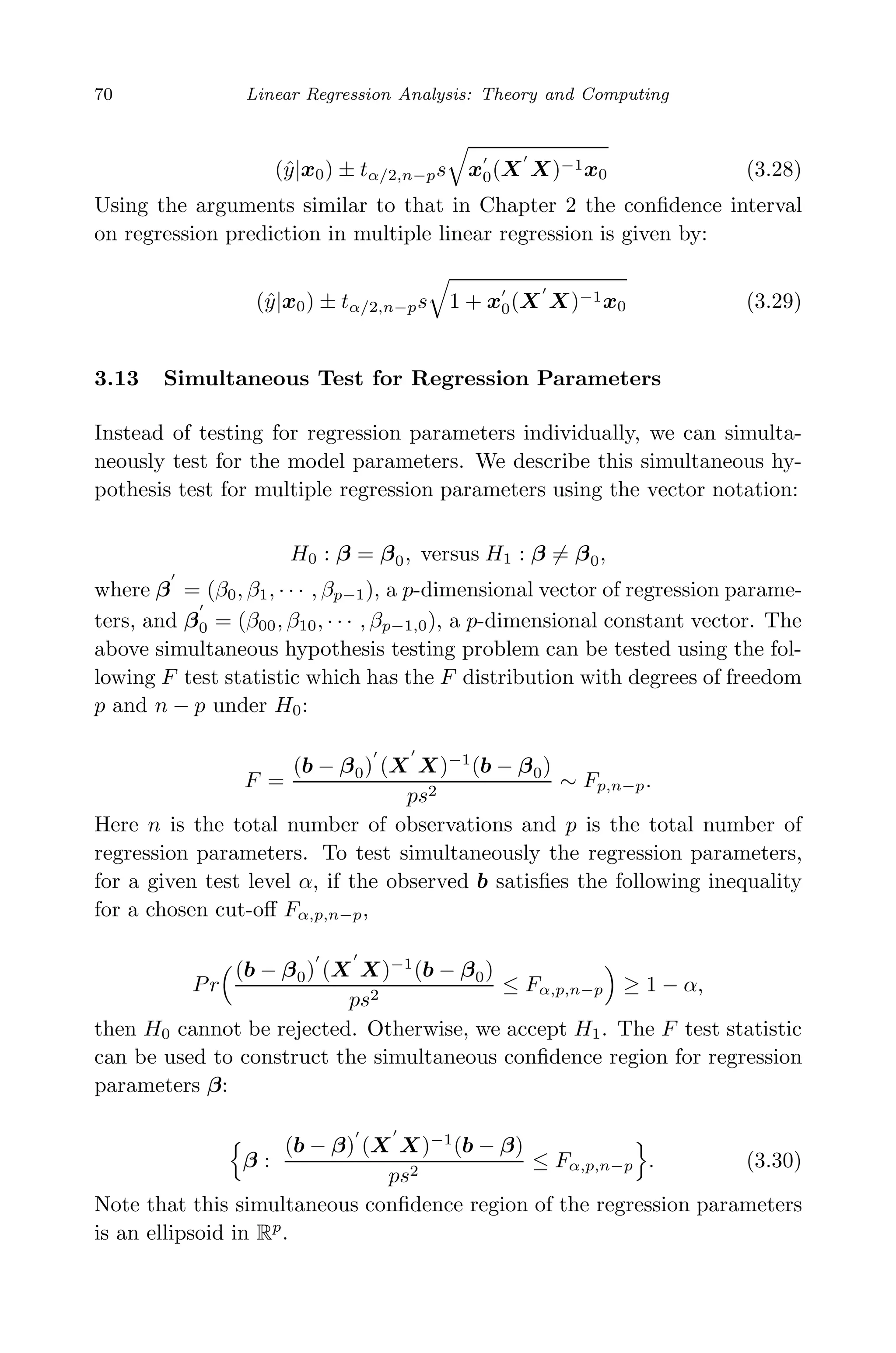 May 7, 2009 10:22 World Scientiﬁc Book - 9in x 6in Regression˙master
70 Linear Regression Analysis: Theory and Computing
(ˆy|x0) ± tα/2,n−ps x0(X X)−1x0 (3.28)
Using the arguments similar to that in Chapter 2 the conﬁdence interval
on regression prediction in multiple linear regression is given by:
(ˆy|x0) ± tα/2,n−ps 1 + x0(X X)−1x0 (3.29)
3.13 Simultaneous Test for Regression Parameters
Instead of testing for regression parameters individually, we can simulta-
neously test for the model parameters. We describe this simultaneous hy-
pothesis test for multiple regression parameters using the vector notation:
H0 : β = β0, versus H1 : β = β0,
where β = (β0, β1, · · · , βp−1), a p-dimensional vector of regression parame-
ters, and β0 = (β00, β10, · · · , βp−1,0), a p-dimensional constant vector. The
above simultaneous hypothesis testing problem can be tested using the fol-
lowing F test statistic which has the F distribution with degrees of freedom
p and n − p under H0:
F =
(b − β0) (X X)−1
(b − β0)
ps2
∼ Fp,n−p.
Here n is the total number of observations and p is the total number of
regression parameters. To test simultaneously the regression parameters,
for a given test level α, if the observed b satisﬁes the following inequality
for a chosen cut-oﬀ Fα,p,n−p,
Pr
(b − β0) (X X)−1
(b − β0)
ps2
≤ Fα,p,n−p ≥ 1 − α,
then H0 cannot be rejected. Otherwise, we accept H1. The F test statistic
can be used to construct the simultaneous conﬁdence region for regression
parameters β:
β :
(b − β) (X X)−1
(b − β)
ps2
≤ Fα,p,n−p . (3.30)
Note that this simultaneous conﬁdence region of the regression parameters
is an ellipsoid in Rp
.
 