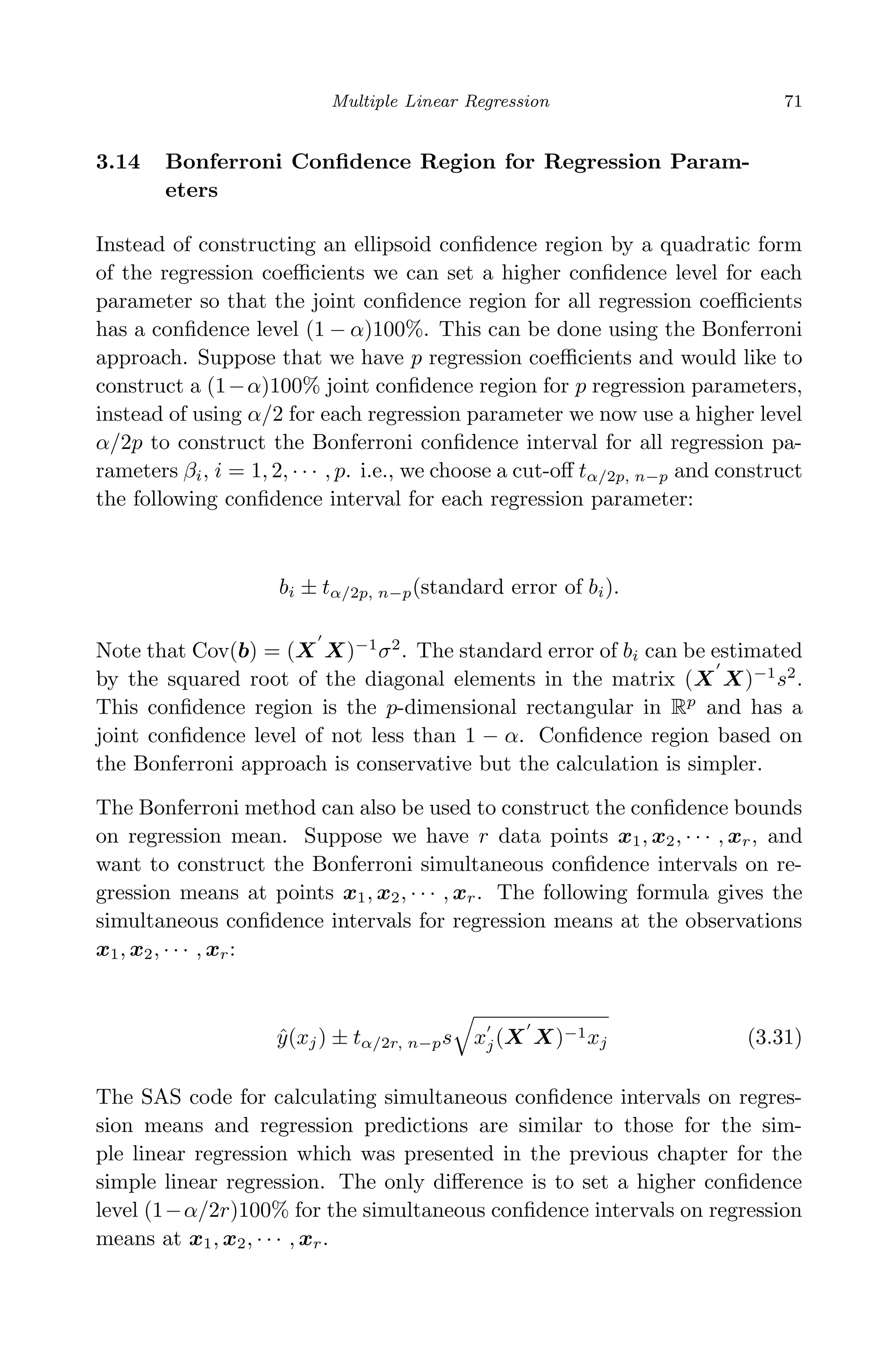 April 29, 2009 11:50 World Scientiﬁc Book - 9in x 6in Regression˙master
Multiple Linear Regression 71
3.14 Bonferroni Conﬁdence Region for Regression Param-
eters
Instead of constructing an ellipsoid conﬁdence region by a quadratic form
of the regression coeﬃcients we can set a higher conﬁdence level for each
parameter so that the joint conﬁdence region for all regression coeﬃcients
has a conﬁdence level (1 − α)100%. This can be done using the Bonferroni
approach. Suppose that we have p regression coeﬃcients and would like to
construct a (1−α)100% joint conﬁdence region for p regression parameters,
instead of using α/2 for each regression parameter we now use a higher level
α/2p to construct the Bonferroni conﬁdence interval for all regression pa-
rameters βi, i = 1, 2, · · · , p. i.e., we choose a cut-oﬀ tα/2p, n−p and construct
the following conﬁdence interval for each regression parameter:
bi ± tα/2p, n−p(standard error of bi).
Note that Cov(b) = (X X)−1
σ2
. The standard error of bi can be estimated
by the squared root of the diagonal elements in the matrix (X X)−1
s2
.
This conﬁdence region is the p-dimensional rectangular in Rp
and has a
joint conﬁdence level of not less than 1 − α. Conﬁdence region based on
the Bonferroni approach is conservative but the calculation is simpler.
The Bonferroni method can also be used to construct the conﬁdence bounds
on regression mean. Suppose we have r data points x1, x2, · · · , xr, and
want to construct the Bonferroni simultaneous conﬁdence intervals on re-
gression means at points x1, x2, · · · , xr. The following formula gives the
simultaneous conﬁdence intervals for regression means at the observations
x1, x2, · · · , xr:
ˆy(xj) ± tα/2r, n−ps xj(X X)−1xj (3.31)
The SAS code for calculating simultaneous conﬁdence intervals on regres-
sion means and regression predictions are similar to those for the sim-
ple linear regression which was presented in the previous chapter for the
simple linear regression. The only diﬀerence is to set a higher conﬁdence
level (1−α/2r)100% for the simultaneous conﬁdence intervals on regression
means at x1, x2, · · · , xr.
 