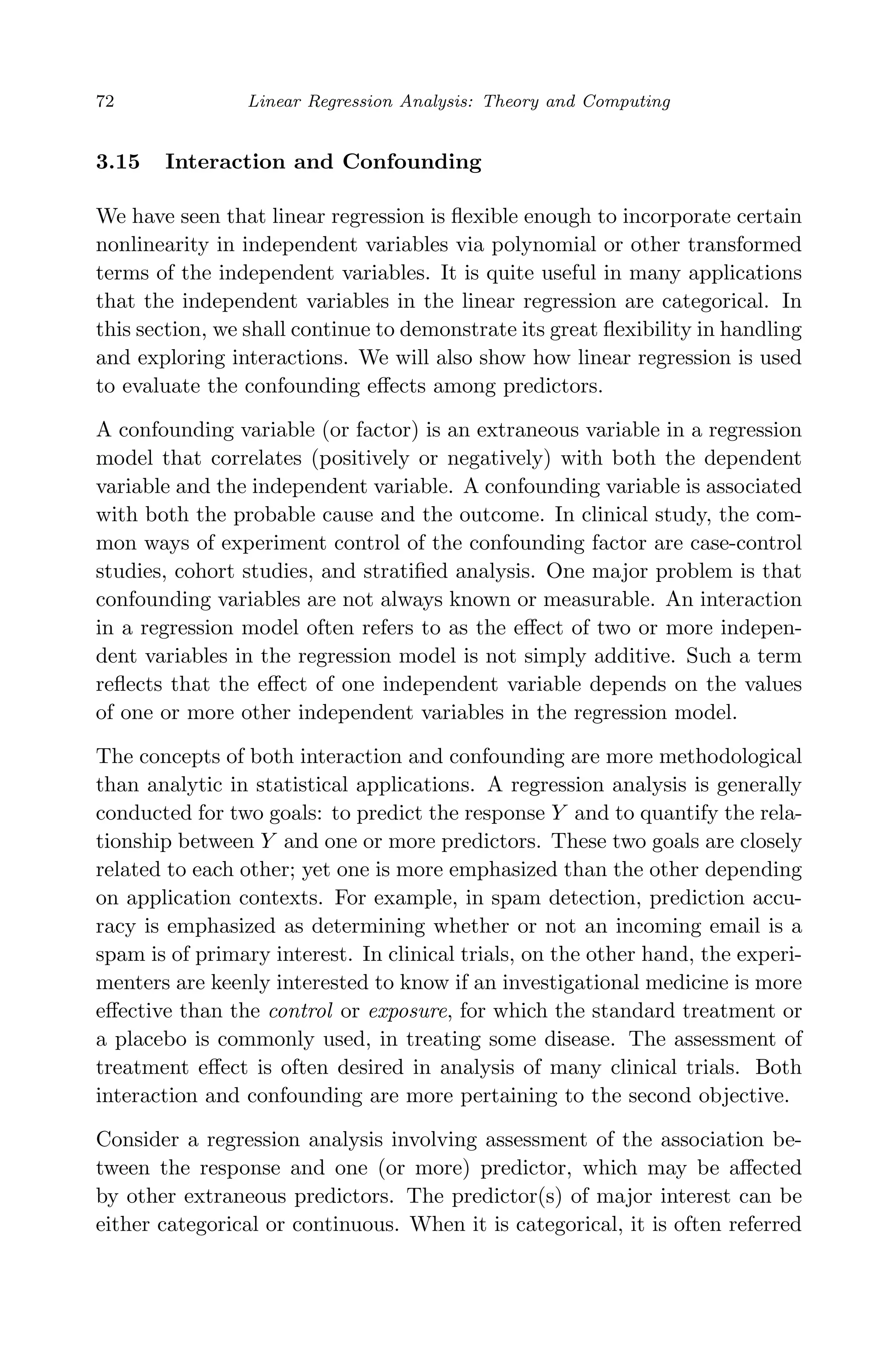 April 29, 2009 11:50 World Scientiﬁc Book - 9in x 6in Regression˙master
72 Linear Regression Analysis: Theory and Computing
3.15 Interaction and Confounding
We have seen that linear regression is ﬂexible enough to incorporate certain
nonlinearity in independent variables via polynomial or other transformed
terms of the independent variables. It is quite useful in many applications
that the independent variables in the linear regression are categorical. In
this section, we shall continue to demonstrate its great ﬂexibility in handling
and exploring interactions. We will also show how linear regression is used
to evaluate the confounding eﬀects among predictors.
A confounding variable (or factor) is an extraneous variable in a regression
model that correlates (positively or negatively) with both the dependent
variable and the independent variable. A confounding variable is associated
with both the probable cause and the outcome. In clinical study, the com-
mon ways of experiment control of the confounding factor are case-control
studies, cohort studies, and stratiﬁed analysis. One major problem is that
confounding variables are not always known or measurable. An interaction
in a regression model often refers to as the eﬀect of two or more indepen-
dent variables in the regression model is not simply additive. Such a term
reﬂects that the eﬀect of one independent variable depends on the values
of one or more other independent variables in the regression model.
The concepts of both interaction and confounding are more methodological
than analytic in statistical applications. A regression analysis is generally
conducted for two goals: to predict the response Y and to quantify the rela-
tionship between Y and one or more predictors. These two goals are closely
related to each other; yet one is more emphasized than the other depending
on application contexts. For example, in spam detection, prediction accu-
racy is emphasized as determining whether or not an incoming email is a
spam is of primary interest. In clinical trials, on the other hand, the experi-
menters are keenly interested to know if an investigational medicine is more
eﬀective than the control or exposure, for which the standard treatment or
a placebo is commonly used, in treating some disease. The assessment of
treatment eﬀect is often desired in analysis of many clinical trials. Both
interaction and confounding are more pertaining to the second objective.
Consider a regression analysis involving assessment of the association be-
tween the response and one (or more) predictor, which may be aﬀected
by other extraneous predictors. The predictor(s) of major interest can be
either categorical or continuous. When it is categorical, it is often referred
 