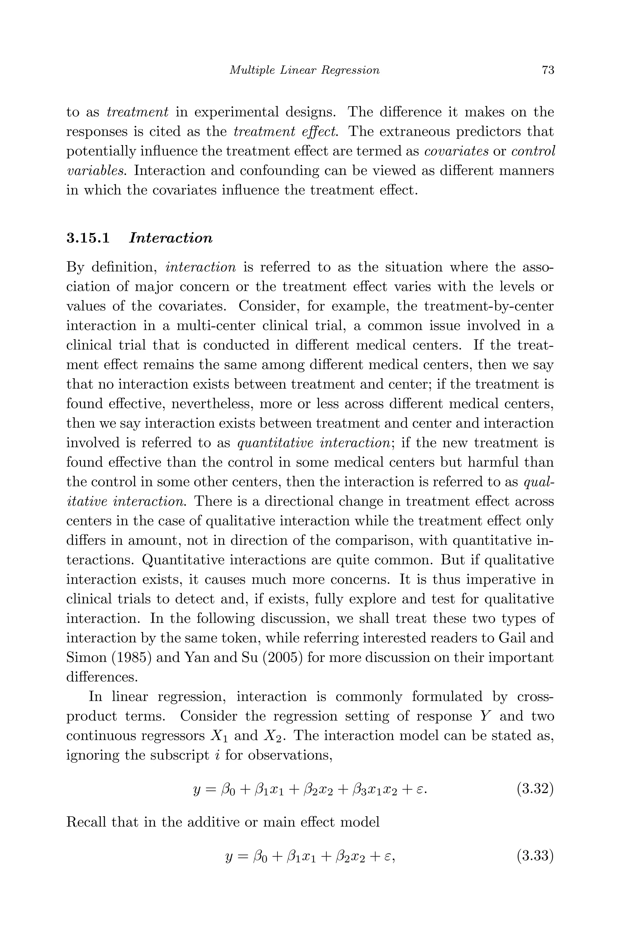 April 29, 2009 11:50 World Scientiﬁc Book - 9in x 6in Regression˙master
Multiple Linear Regression 73
to as treatment in experimental designs. The diﬀerence it makes on the
responses is cited as the treatment eﬀect. The extraneous predictors that
potentially inﬂuence the treatment eﬀect are termed as covariates or control
variables. Interaction and confounding can be viewed as diﬀerent manners
in which the covariates inﬂuence the treatment eﬀect.
3.15.1 Interaction
By deﬁnition, interaction is referred to as the situation where the asso-
ciation of major concern or the treatment eﬀect varies with the levels or
values of the covariates. Consider, for example, the treatment-by-center
interaction in a multi-center clinical trial, a common issue involved in a
clinical trial that is conducted in diﬀerent medical centers. If the treat-
ment eﬀect remains the same among diﬀerent medical centers, then we say
that no interaction exists between treatment and center; if the treatment is
found eﬀective, nevertheless, more or less across diﬀerent medical centers,
then we say interaction exists between treatment and center and interaction
involved is referred to as quantitative interaction; if the new treatment is
found eﬀective than the control in some medical centers but harmful than
the control in some other centers, then the interaction is referred to as qual-
itative interaction. There is a directional change in treatment eﬀect across
centers in the case of qualitative interaction while the treatment eﬀect only
diﬀers in amount, not in direction of the comparison, with quantitative in-
teractions. Quantitative interactions are quite common. But if qualitative
interaction exists, it causes much more concerns. It is thus imperative in
clinical trials to detect and, if exists, fully explore and test for qualitative
interaction. In the following discussion, we shall treat these two types of
interaction by the same token, while referring interested readers to Gail and
Simon (1985) and Yan and Su (2005) for more discussion on their important
diﬀerences.
In linear regression, interaction is commonly formulated by cross-
product terms. Consider the regression setting of response Y and two
continuous regressors X1 and X2. The interaction model can be stated as,
ignoring the subscript i for observations,
y = β0 + β1x1 + β2x2 + β3x1x2 + ε. (3.32)
Recall that in the additive or main eﬀect model
y = β0 + β1x1 + β2x2 + ε, (3.33)
 
