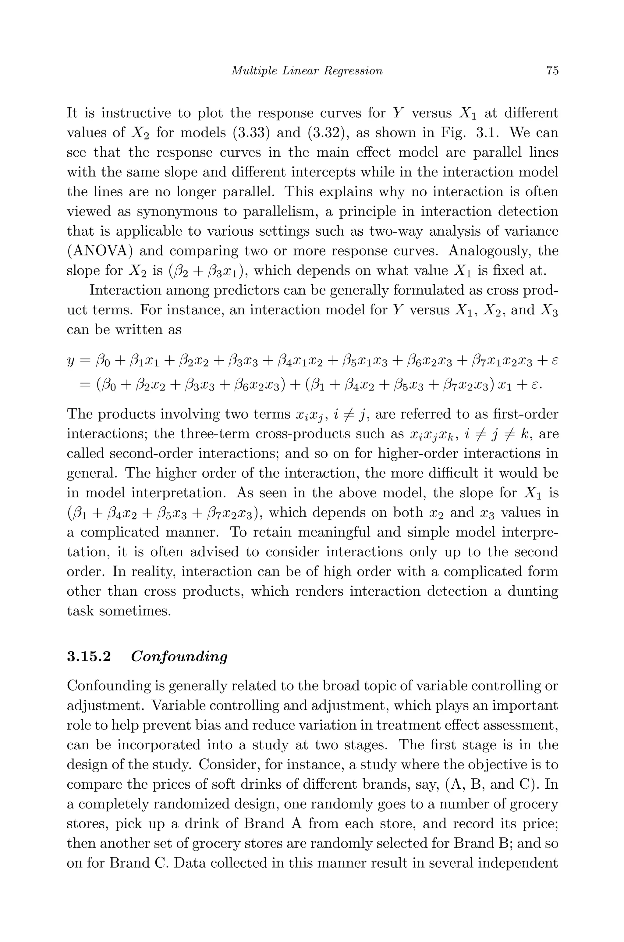 April 29, 2009 11:50 World Scientiﬁc Book - 9in x 6in Regression˙master
Multiple Linear Regression 75
It is instructive to plot the response curves for Y versus X1 at diﬀerent
values of X2 for models (3.33) and (3.32), as shown in Fig. 3.1. We can
see that the response curves in the main eﬀect model are parallel lines
with the same slope and diﬀerent intercepts while in the interaction model
the lines are no longer parallel. This explains why no interaction is often
viewed as synonymous to parallelism, a principle in interaction detection
that is applicable to various settings such as two-way analysis of variance
(ANOVA) and comparing two or more response curves. Analogously, the
slope for X2 is (β2 + β3x1), which depends on what value X1 is ﬁxed at.
Interaction among predictors can be generally formulated as cross prod-
uct terms. For instance, an interaction model for Y versus X1, X2, and X3
can be written as
y = β0 + β1x1 + β2x2 + β3x3 + β4x1x2 + β5x1x3 + β6x2x3 + β7x1x2x3 + ε
= (β0 + β2x2 + β3x3 + β6x2x3) + (β1 + β4x2 + β5x3 + β7x2x3) x1 + ε.
The products involving two terms xixj, i = j, are referred to as ﬁrst-order
interactions; the three-term cross-products such as xixjxk, i = j = k, are
called second-order interactions; and so on for higher-order interactions in
general. The higher order of the interaction, the more diﬃcult it would be
in model interpretation. As seen in the above model, the slope for X1 is
(β1 + β4x2 + β5x3 + β7x2x3), which depends on both x2 and x3 values in
a complicated manner. To retain meaningful and simple model interpre-
tation, it is often advised to consider interactions only up to the second
order. In reality, interaction can be of high order with a complicated form
other than cross products, which renders interaction detection a dunting
task sometimes.
3.15.2 Confounding
Confounding is generally related to the broad topic of variable controlling or
adjustment. Variable controlling and adjustment, which plays an important
role to help prevent bias and reduce variation in treatment eﬀect assessment,
can be incorporated into a study at two stages. The ﬁrst stage is in the
design of the study. Consider, for instance, a study where the objective is to
compare the prices of soft drinks of diﬀerent brands, say, (A, B, and C). In
a completely randomized design, one randomly goes to a number of grocery
stores, pick up a drink of Brand A from each store, and record its price;
then another set of grocery stores are randomly selected for Brand B; and so
on for Brand C. Data collected in this manner result in several independent
 