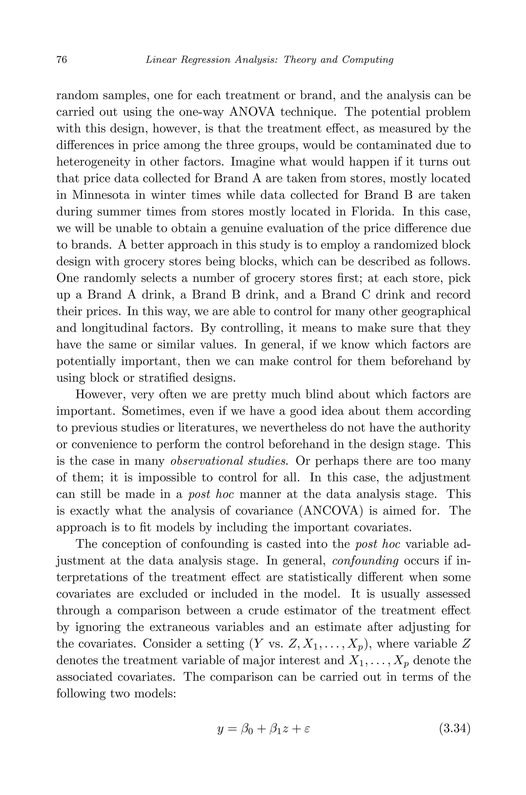 April 29, 2009 11:50 World Scientiﬁc Book - 9in x 6in Regression˙master
76 Linear Regression Analysis: Theory and Computing
random samples, one for each treatment or brand, and the analysis can be
carried out using the one-way ANOVA technique. The potential problem
with this design, however, is that the treatment eﬀect, as measured by the
diﬀerences in price among the three groups, would be contaminated due to
heterogeneity in other factors. Imagine what would happen if it turns out
that price data collected for Brand A are taken from stores, mostly located
in Minnesota in winter times while data collected for Brand B are taken
during summer times from stores mostly located in Florida. In this case,
we will be unable to obtain a genuine evaluation of the price diﬀerence due
to brands. A better approach in this study is to employ a randomized block
design with grocery stores being blocks, which can be described as follows.
One randomly selects a number of grocery stores ﬁrst; at each store, pick
up a Brand A drink, a Brand B drink, and a Brand C drink and record
their prices. In this way, we are able to control for many other geographical
and longitudinal factors. By controlling, it means to make sure that they
have the same or similar values. In general, if we know which factors are
potentially important, then we can make control for them beforehand by
using block or stratiﬁed designs.
However, very often we are pretty much blind about which factors are
important. Sometimes, even if we have a good idea about them according
to previous studies or literatures, we nevertheless do not have the authority
or convenience to perform the control beforehand in the design stage. This
is the case in many observational studies. Or perhaps there are too many
of them; it is impossible to control for all. In this case, the adjustment
can still be made in a post hoc manner at the data analysis stage. This
is exactly what the analysis of covariance (ANCOVA) is aimed for. The
approach is to ﬁt models by including the important covariates.
The conception of confounding is casted into the post hoc variable ad-
justment at the data analysis stage. In general, confounding occurs if in-
terpretations of the treatment eﬀect are statistically diﬀerent when some
covariates are excluded or included in the model. It is usually assessed
through a comparison between a crude estimator of the treatment eﬀect
by ignoring the extraneous variables and an estimate after adjusting for
the covariates. Consider a setting (Y vs. Z, X1, . . . , Xp), where variable Z
denotes the treatment variable of major interest and X1, . . . , Xp denote the
associated covariates. The comparison can be carried out in terms of the
following two models:
y = β0 + β1z + ε (3.34)
 