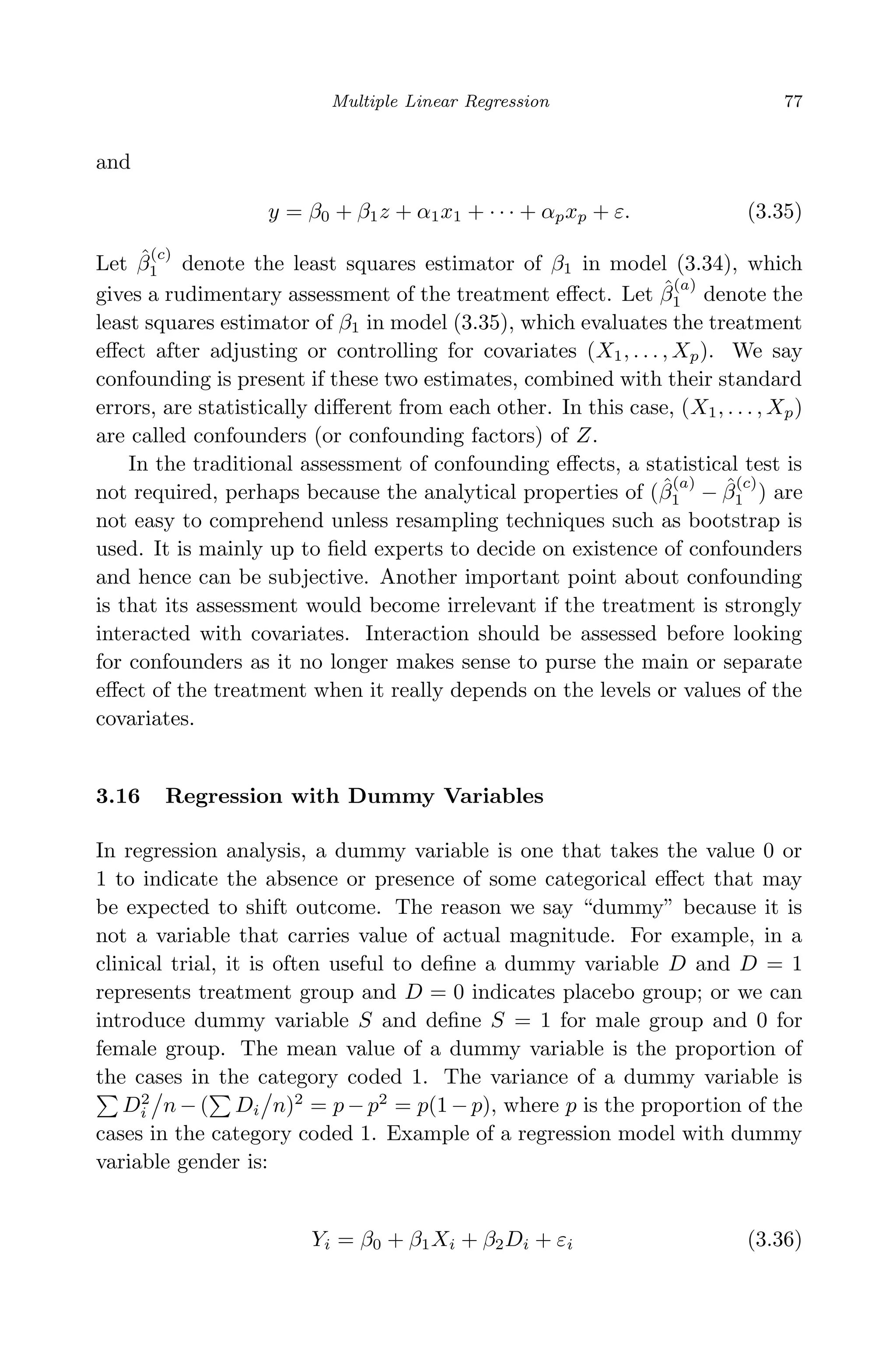 April 29, 2009 11:50 World Scientiﬁc Book - 9in x 6in Regression˙master
Multiple Linear Regression 77
and
y = β0 + β1z + α1x1 + · · · + αpxp + ε. (3.35)
Let ˆβ
(c)
1 denote the least squares estimator of β1 in model (3.34), which
gives a rudimentary assessment of the treatment eﬀect. Let ˆβ
(a)
1 denote the
least squares estimator of β1 in model (3.35), which evaluates the treatment
eﬀect after adjusting or controlling for covariates (X1, . . . , Xp). We say
confounding is present if these two estimates, combined with their standard
errors, are statistically diﬀerent from each other. In this case, (X1, . . . , Xp)
are called confounders (or confounding factors) of Z.
In the traditional assessment of confounding eﬀects, a statistical test is
not required, perhaps because the analytical properties of (ˆβ
(a)
1 − ˆβ
(c)
1 ) are
not easy to comprehend unless resampling techniques such as bootstrap is
used. It is mainly up to ﬁeld experts to decide on existence of confounders
and hence can be subjective. Another important point about confounding
is that its assessment would become irrelevant if the treatment is strongly
interacted with covariates. Interaction should be assessed before looking
for confounders as it no longer makes sense to purse the main or separate
eﬀect of the treatment when it really depends on the levels or values of the
covariates.
3.16 Regression with Dummy Variables
In regression analysis, a dummy variable is one that takes the value 0 or
1 to indicate the absence or presence of some categorical eﬀect that may
be expected to shift outcome. The reason we say “dummy” because it is
not a variable that carries value of actual magnitude. For example, in a
clinical trial, it is often useful to deﬁne a dummy variable D and D = 1
represents treatment group and D = 0 indicates placebo group; or we can
introduce dummy variable S and deﬁne S = 1 for male group and 0 for
female group. The mean value of a dummy variable is the proportion of
the cases in the category coded 1. The variance of a dummy variable is
D2
i n − ( Di n)2
= p − p2
= p(1 − p), where p is the proportion of the
cases in the category coded 1. Example of a regression model with dummy
variable gender is:
Yi = β0 + β1Xi + β2Di + εi (3.36)
 
