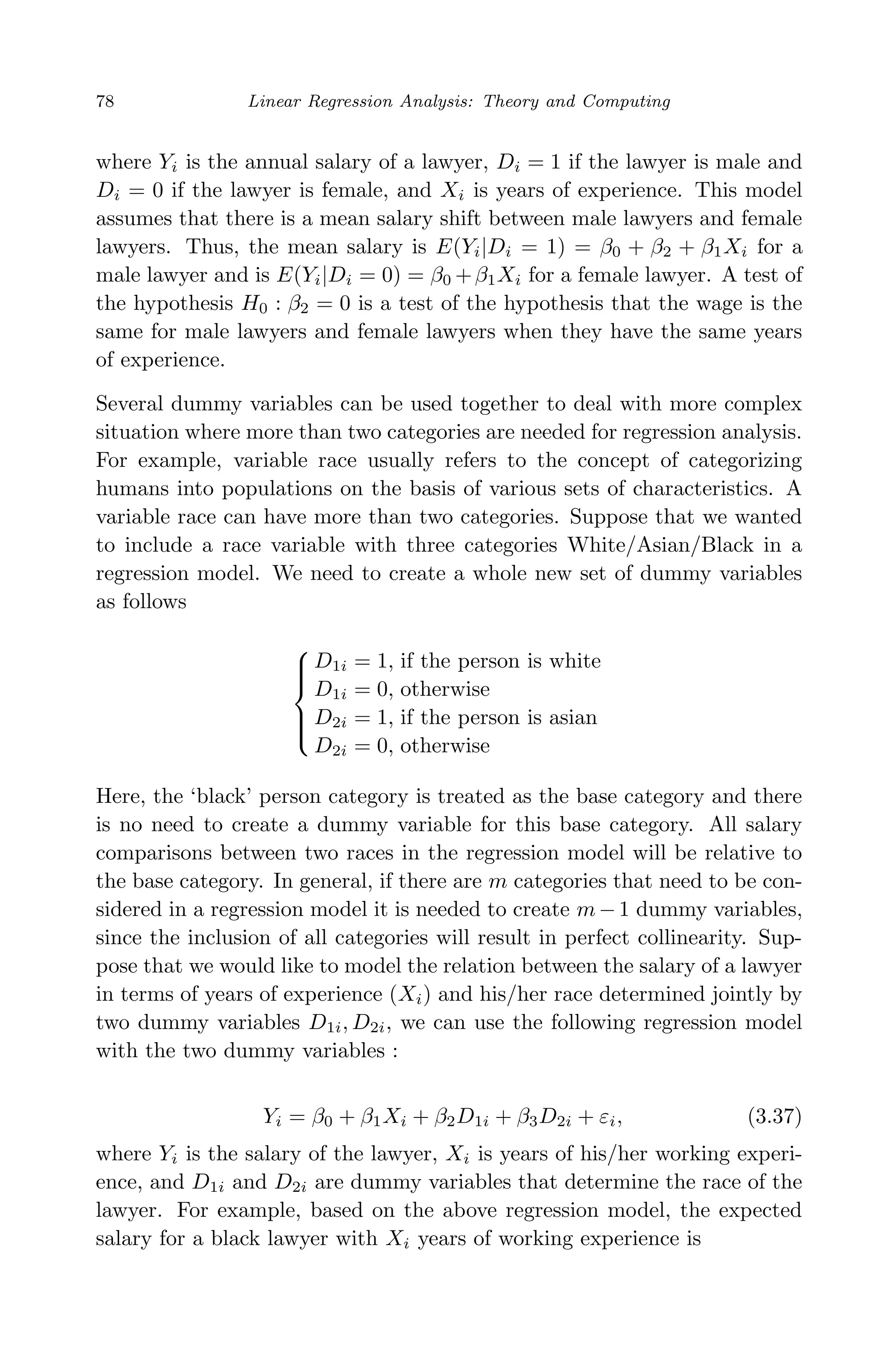 April 29, 2009 11:50 World Scientiﬁc Book - 9in x 6in Regression˙master
78 Linear Regression Analysis: Theory and Computing
where Yi is the annual salary of a lawyer, Di = 1 if the lawyer is male and
Di = 0 if the lawyer is female, and Xi is years of experience. This model
assumes that there is a mean salary shift between male lawyers and female
lawyers. Thus, the mean salary is E(Yi|Di = 1) = β0 + β2 + β1Xi for a
male lawyer and is E(Yi|Di = 0) = β0 +β1Xi for a female lawyer. A test of
the hypothesis H0 : β2 = 0 is a test of the hypothesis that the wage is the
same for male lawyers and female lawyers when they have the same years
of experience.
Several dummy variables can be used together to deal with more complex
situation where more than two categories are needed for regression analysis.
For example, variable race usually refers to the concept of categorizing
humans into populations on the basis of various sets of characteristics. A
variable race can have more than two categories. Suppose that we wanted
to include a race variable with three categories White/Asian/Black in a
regression model. We need to create a whole new set of dummy variables
as follows



D1i = 1, if the person is white
D1i = 0, otherwise
D2i = 1, if the person is asian
D2i = 0, otherwise
Here, the ‘black’ person category is treated as the base category and there
is no need to create a dummy variable for this base category. All salary
comparisons between two races in the regression model will be relative to
the base category. In general, if there are m categories that need to be con-
sidered in a regression model it is needed to create m−1 dummy variables,
since the inclusion of all categories will result in perfect collinearity. Sup-
pose that we would like to model the relation between the salary of a lawyer
in terms of years of experience (Xi) and his/her race determined jointly by
two dummy variables D1i, D2i, we can use the following regression model
with the two dummy variables :
Yi = β0 + β1Xi + β2D1i + β3D2i + εi, (3.37)
where Yi is the salary of the lawyer, Xi is years of his/her working experi-
ence, and D1i and D2i are dummy variables that determine the race of the
lawyer. For example, based on the above regression model, the expected
salary for a black lawyer with Xi years of working experience is
 