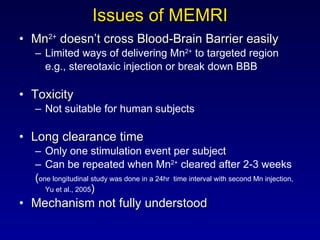 Issues of MEMRI <ul><li>Mn 2+  doesn’t cross Blood-Brain Barrier easily </li></ul><ul><ul><li>Limited ways of delivering M...