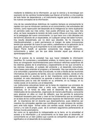 mediante la didáctica de la información, ya que la ciencia y la tecnología son
expresión de los cambios fundamentales que liberan al hombre y a los pueblos
de todo factor de dependencia, y el instrumento regular para la circulación de
los nuevos conceptos de la información.
Una de las características distintivas de nuestros tiempos es precisamente la
rapidez con que se introducen cambios en el conocimiento y las actividades del
hombre, como repercusión del desarrollo de la inteligencia se viene duplicando
en períodos cada vez más cortos. Casi puede afirmarse que hoy, cada tres
años, se hace necesaria la revisión de todo cuanto influye en el proceso vital y
en la pedagogía del nuevo conocimiento. Lo que hace una o dos décadas era
del dominio absoluto de un especialista, en cualquier campo del saber humano,
hoy resulta desestimado, por no decir que obsoleto. Se ha impuesto la
interdisciplinariedad, y quien permanezca al margen de estas innovaciones
tendrá que aprender de nuevo lo que sabía y adiestrarse en la aplicación de lo
que sabe, porque hoy ya lo importante no es solo saber sino "saber hacer".
Según Pierre Astolfi, el aprender comprende tres etapas: información,
conocimiento y saber, por las que debe transitar aquel que alcance el
aprendizajeprofundo.
Para el avance de la sociedad hay que hacer inteligible la información
científica. En numerosos y acreditados análisis, lo mismo que en congresos y
foros se consignarán recomendaciones para introducir reformas sustantivas de
los distintos grados de la enseñanza y especialmente en los que concierne a
las ciencias naturales, al cuidado del ambiente y al desarrollo comunitario,
como bases para entender el progreso y el bienestar. Hay que extender el aula
a la comunidad y aproximar ésta a la escuela, no solo a través de las reuniones
informativas de los padres de familia, sino con sentido didáctico, donde el niño
pueda ocuparse en asuntos que le dan importancia como elemento de la
sociedad, en esta interrelación se aprende a estimar todo lo que comprende
indicaciones para la vida del hombre en su ambiente, en su trabajo, en su
núcleo social, en la ciencia y en el desarrollo.
Las instituciones educativas tienen así la tarea de organizar sus procesos de
enseñanza y aprendizaje inter y extra aula, considerando estas etapas
didácticas, en el fondo de ellas está el desarrollo de las habilidades
intelectuales de los estudiantes, organizado de manera planificada y consciente
para alcanzar en ellos un nivel de reflexión, que les permita la autonomía
intelectual necesaria para crear y creer en los fundamentos que se constituyan
en la base de los continuamente renovados espacios de intervención social, de
allí la importancia del rol docente que desempeñemos, pues debemos ser
nosotros los principales agentes que contribuyan en este proceso de cambio,
pero ante todo lograr formar seres con sentido social, donde prime el bien
común y no solo el propio, pues de lo contrario seguiremos perteneciendo al
famoso mundo posmoderno.
Así como en la agricultura lo indispensable es la tierra, en la actualidad el
acceso a la información y al conocimiento es la base para el desarrollo, el
conocimiento es un bien público que cuando es compartido adquiere un valor
significativo en el desarrollo de la sociedad.

 