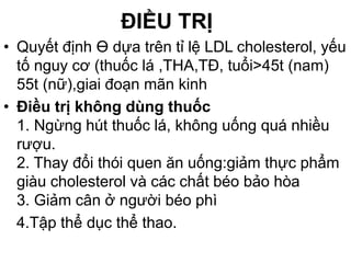 ĐIỀU TRỊ
• Quyết định Ɵ dựa trên tỉ lệ LDL cholesterol, yếu
tố nguy cơ (thuốc lá ,THA,TĐ, tuổi>45t (nam)
55t (nữ),giai đoạn mãn kinh
• Điều trị không dùng thuốc
1. Ngừng hút thuốc lá, không uống quá nhiều
rượu.
2. Thay đổi thói quen ăn uống:giảm thực phẩm
giàu cholesterol và các chất béo bảo hòa
3. Giảm cân ở người béo phì
4.Tập thể dục thể thao.
 