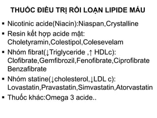THUỐC ĐIỀU TRỊ RỐI LOẠN LIPIDE MÁU
 Nicotinic acide(Niacin):Niaspan,Crystalline
 Resin kết hợp acide mật:
Choletyramin,Colestipol,Colesevelam
 Nhóm fibrat(↓Triglyceride ,↑ HDLc):
Clofibrate,Gemfibrozil,Fenofibrate,Ciprofibrate
Benzafibrate
 Nhóm statine(↓cholesterol,↓LDL c):
Lovastatin,Pravastatin,Simvastatin,Atorvastatin
 Thuốc khác:Omega 3 acide..
 