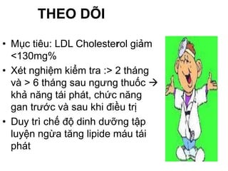 THEO DÕI
• Mục tiêu: LDL Cholesterol giảm
<130mg%
• Xét nghiệm kiểm tra :> 2 tháng
và > 6 tháng sau ngưng thuốc 
khả năng tái phát, chức năng
gan trước và sau khi điều trị
• Duy trì chế độ dinh dưỡng tập
luyện ngừa tăng lipide máu tái
phát
 