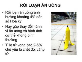 RỐI LOẠN ĂN UỐNG
• Rối loạn ăn uống ảnh
hưởng khoảng 4% dân
số Hoa kỳ
• Hay gặp thay đổi hành
vi ăn uống và hình ảnh
cơ thể không bình
thường
• Tỉ lệ tử vong cao 2-6%
chủ yếu là chết đói và tự
tử
 