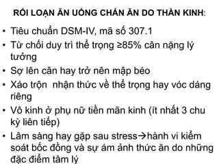 RỐI LOẠN ĂN UỐNG CHÁN ĂN DO THẦN KINH:
• Tiêu chuẩn DSM-IV, mã số 307.1
• Từ chối duy trì thể trọng ≥85% cân nặng lý
tưởng
• Sợ lên cân hay trở nên mập béo
• Xáo trộn nhận thức về thể trọng hay vóc dáng
riêng
• Vô kinh ở phụ nữ tiền mãn kinh (ít nhất 3 chu
kỳ liên tiếp)
• Lâm sàng hay gặp sau stresshành vi kiểm
soát bốc đồng và sự ám ảnh thức ăn do những
đặc điểm tâm lý
 