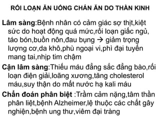RỐI LOẠN ĂN UỐNG CHÁN ĂN DO THẦN KINH
Lâm sàng:Bệnh nhân có cảm giác sợ thịt,kiệt
sức do hoạt động quá mức,rối loạn giấc ngủ,
táo bón,buồn nôn,đau bụng  giảm trọng
lượng cơ,da khô,phù ngoại vi,phì đại tuyến
mang tai,nhịp tim chậm
Cận lâm sàng:Thiếu máu đẳng sắc đẳng bào,rối
loạn điện giải,loãng xương,tăng cholesterol
máu,suy thận do mất nước hạ kali máu
Chẩn đoán phân biệt :Trầm cảm nặng,tâm thần
phân liệt,bệnh Alzheimer,lệ thuộc các chất gây
nghiện,bệnh ung thư,viêm đại tràng
 