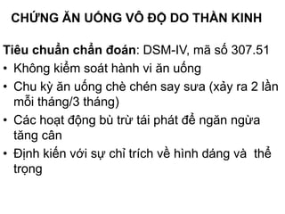 CHỨNG ĂN UỐNG VÔ ĐỘ DO THẦN KINH
Tiêu chuẩn chẩn đoán: DSM-IV, mã số 307.51
• Không kiểm soát hành vi ăn uống
• Chu kỳ ăn uống chè chén say sưa (xảy ra 2 lần
mỗi tháng/3 tháng)
• Các hoạt động bù trừ tái phát để ngăn ngừa
tăng cân
• Định kiến với sự chỉ trích về hình dáng và thể
trọng
 