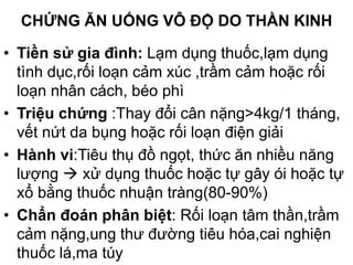 CHỨNG ĂN UỐNG VÔ ĐỘ DO THẦN KINH
• Tiền sử gia đình: Lạm dụng thuốc,lạm dụng
tình dục,rối loạn cảm xúc ,trầm cảm hoặc rối
loạn nhân cách, béo phì
• Triệu chứng :Thay đổi cân nặng>4kg/1 tháng,
vết nứt da bụng hoặc rối loạn điện giải
• Hành vi:Tiêu thụ đồ ngọt, thức ăn nhiều năng
lượng  xử dụng thuốc hoặc tự gây ói hoặc tự
xổ bằng thuốc nhuận tràng(80-90%)
• Chẩn đoán phân biệt: Rối loạn tâm thần,trầm
cảm nặng,ung thư đường tiêu hóa,cai nghiện
thuốc lá,ma túy
 