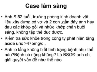 Case lâm sàng
• Anh S 52 tuổi, trưởng phòng kinh doanh vật
liệu xây dựng có vợ và 2 con ,gần đây anh hay
đau các khớp gối và nhức khớp chân buổi
sáng, không tập thể dục được.
• Kiểm tra sức khỏe trong công ty phát hiện tăng
acide uric >475mg/dl.
• Anh lo lắng không biết tình trạng bệnh như thế
nào?Bệnh có nặng không? Là BSGĐ anh chị
giải quyết vấn đề như thế nào
 