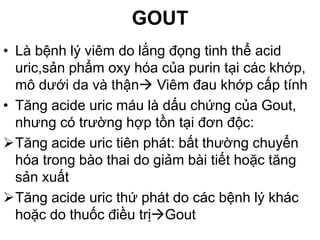 GOUT
• Là bệnh lý viêm do lắng đọng tinh thể acid
uric,sản phẩm oxy hóa của purin tại các khớp,
mô dưới da và thận Viêm đau khớp cấp tính
• Tăng acide uric máu là dấu chứng của Gout,
nhưng có trường hợp tồn tại đơn độc:
Tăng acide uric tiên phát: bất thường chuyển
hóa trong bào thai do giảm bài tiết hoặc tăng
sản xuất
Tăng acide uric thứ phát do các bệnh lý khác
hoặc do thuốc điều trịGout
 