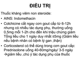 ĐIỀU TRỊ
Thuốc kháng viêm non steroide:
• AINS: Indomethacin
• Colchicine cắt ngay cơn gout cấp từ 6-12h
nhưng có nhiều tác dụng phụ, thường uống
0,5mg mỗi 1-2h cho đến khi triệu chứng giảm
Tổng liều cho 1 ngày duy nhất ≤5mg (Giảm liều
nếu bệnh nhân có bệnh lý gan ,thận)
• Corticosterol có thể dùng trong cơn gout cấp:
Prednisolone uống 40-60mg/ngày/ 3-5 ngày
giảm liều ,chú ý tác dụng phụ của thuốc
 