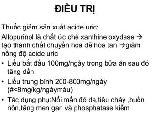 ĐIỀU TRỊ
Thuốc giảm sản xuất acide uric:
Allopurinol là chất ức chế xanthine oxydase 
tạo thành chất chuyển hóa dễ hòa tan giảm
nồng độ acide uric
• Liều bắt đầu 100mg/ngày trong bửa ăn sau đó
tăng dần
• Liều trung bình 200-800mg/ngày
(#<8mg/kg/ngàymáu)
• Tác dụng phụ:Nổi mẩn đỏ da,tiêu chảy ,buồn
nôn,tăng men gan và phosphatase kiềm
 