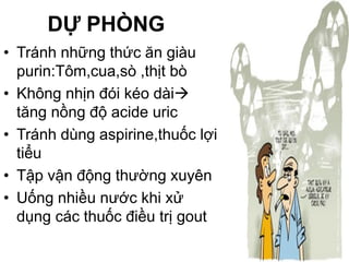 DỰ PHÒNG
• Tránh những thức ăn giàu
purin:Tôm,cua,sò ,thịt bò
• Không nhịn đói kéo dài
tăng nồng độ acide uric
• Tránh dùng aspirine,thuốc lợi
tiểu
• Tập vận động thường xuyên
• Uống nhiều nước khi xử
dụng các thuốc điều trị gout
 