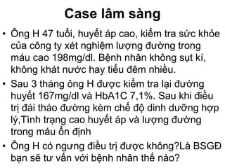 Case lâm sàng
• Ông H 47 tuổi, huyết áp cao, kiểm tra sức khỏe
của công ty xét nghiệm lượng đường trong
máu cao 198mg/dl. Bệnh nhân không sụt kí,
không khát nước hay tiểu đêm nhiều.
• Sau 3 tháng ông H được kiểm tra lại đường
huyết 167mg/dl và HbA1C 7,1%. Sau khi điều
trị đái tháo đường kèm chế độ dinh dưỡng hợp
lý,Tình trạng cao huyết áp và lượng đường
trong máu ổn định
• Ông H có ngưng điều trị được không?Là BSGĐ
bạn sẽ tư vấn với bệnh nhân thế nào?
 