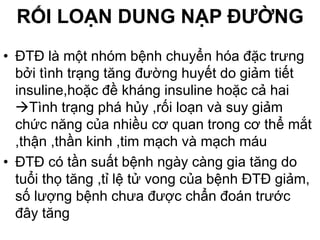 RỐI LOẠN DUNG NẠP ĐƯỜNG
• ĐTĐ là một nhóm bệnh chuyển hóa đặc trưng
bởi tình trạng tăng đường huyết do giảm tiết
insuline,hoặc đề kháng insuline hoặc cả hai
Tình trạng phá hủy ,rối loạn và suy giảm
chức năng của nhiều cơ quan trong cơ thể mắt
,thận ,thần kinh ,tim mạch và mạch máu
• ĐTĐ có tần suất bệnh ngày càng gia tăng do
tuổi thọ tăng ,tỉ lệ tử vong của bệnh ĐTĐ giảm,
số lượng bệnh chưa được chẩn đoán trước
đây tăng
 