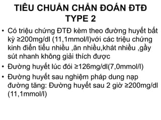 TIÊU CHUẨN CHẨN ĐOÁN ĐTĐ
TYPE 2
• Có triệu chứng ĐTĐ kèm theo đường huyết bất
kỳ ≥200mg/dl (11,1mmol/l)với các triệu chứng
kinh điển tiểu nhiều ,ăn nhiều,khát nhiều ,gầy
sút nhanh không giải thích được
• Đường huyết lúc đói ≥126mg/dl(7,0mmol/l)
• Đường huyết sau nghiệm pháp dung nạp
đường tăng: Đường huyết sau 2 giờ ≥200mg/dl
(11,1mmol/l)
 