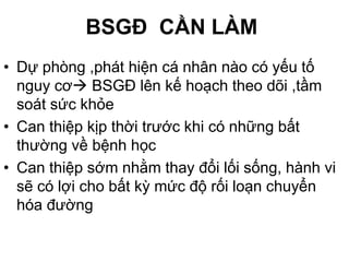 BSGĐ CẦN LÀM
• Dự phòng ,phát hiện cá nhân nào có yếu tố
nguy cơ BSGĐ lên kế hoạch theo dõi ,tầm
soát sức khỏe
• Can thiệp kịp thời trước khi có những bất
thường về bệnh học
• Can thiệp sớm nhằm thay đổi lối sống, hành vi
sẽ có lợi cho bất kỳ mức độ rối loạn chuyển
hóa đường
 