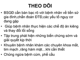 THEO DÕI
• BSGĐ cần bàn bạc rõ với bệnh nhân về tiền sử
gia đình,chẩn đoán ĐTĐ,các yếu tố nguy cơ
đang gặp
• Giúp bệnh nhân thực hiện các chế độ ăn kiêng
và thay đổi lối sống
• Tập trung phát hiện những biến chứng sớm và
giải quyết kịp thời
• Khuyên bệnh nhân khám các chuyên khoa mắt,
tim mạch ,răng hàm mặt…khi cần thiết
• Chủng ngừa bệnh cúm, phế cầu
 