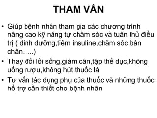 THAM VẤN
• Giúp bệnh nhân tham gia các chương trình
nâng cao kỹ năng tự chăm sóc và tuân thủ điều
trị ( dinh dưỡng,tiêm insuline,chăm sóc bàn
chân…..)
• Thay đổi lối sống,giảm cân,tập thể dục,không
uống rượu,không hút thuốc lá
• Tư vấn tác dụng phụ của thuốc,và những thuốc
hổ trợ cần thiết cho bệnh nhân
 