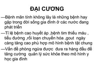 ĐẠI CƯƠNG
—Bệnh mãn tính không lây là những bệnh hay
gặp trong đời sống gia đình ở các nước đang
phát triển
—Tỉ lệ bệnh cao huyết áp ,bệnh tim thiếu máu ,
tiểu đường ,rối loạn chuyển hóa ,gout ngày
càng tăng cao phù hợp mô hình bệnh tật chung
—Vấn đề phòng ngừa được đưa ra hàng đầu để
tăng cường quản lý sức khỏe theo mô hình y
học gia đình
 