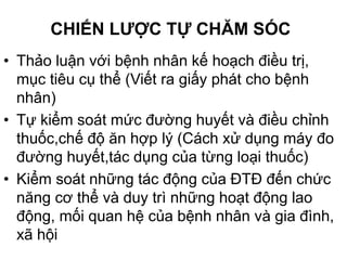 CHIẾN LƯỢC TỰ CHĂM SÓC
• Thảo luận với bệnh nhân kế hoạch điều trị,
mục tiêu cụ thể (Viết ra giấy phát cho bệnh
nhân)
• Tự kiểm soát mức đường huyết và điều chỉnh
thuốc,chế độ ăn hợp lý (Cách xử dụng máy đo
đường huyết,tác dụng của từng loại thuốc)
• Kiểm soát những tác động của ĐTĐ đến chức
năng cơ thể và duy trì những hoạt động lao
động, mối quan hệ của bệnh nhân và gia đình,
xã hội
 