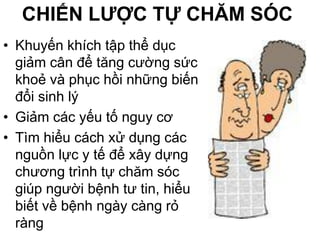 CHIẾN LƯỢC TỰ CHĂM SÓC
• Khuyến khích tập thể dục
giảm cân để tăng cường sức
khoẻ và phục hồi những biến
đổi sinh lý
• Giảm các yếu tố nguy cơ
• Tìm hiểu cách xử dụng các
nguồn lực y tế để xây dựng
chương trình tự chăm sóc
giúp người bệnh tư tin, hiểu
biết về bệnh ngày càng rỏ
ràng
 
