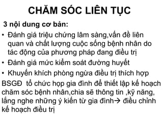 CHĂM SÓC LIÊN TỤC
3 nội dung cơ bản:
• Đánh giá triệu chứng lâm sàng,vấn đề liên
quan và chất lượng cuộc sống bệnh nhân do
tác động của phương pháp đang điều trị
• Đánh giá mức kiểm soát đường huyết
• Khuyến khích phòng ngừa điều trị thích hợp
BSGĐ tổ chức họp gia đình để thiết lập kế hoạch
chăm sóc bệnh nhân,chia sẽ thông tin ,kỹ năng,
lắng nghe những ý kiến từ gia đình điều chỉnh
kế hoạch điều trị
 