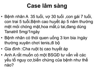 Case lâm sàng
• Bệnh nhân A 35 tuổi, vợ 30 tuổi ,con gái 7 tuổi,
con trai 5 tuổi.Bệnh cao huyết áp 5 năm thường
mệt mỏi chóng mặt,hoa mắt,ù tai,đang dùng
Tanatril 5mg/1ngày
• Bệnh nhân có thói quen uống 3 lon bia /ngày
thường xuyên chơi tenis,đi bộ
• Gia đình :Cha ruột bị cao huyết áp
• Anh A rất muốn có một BSGĐ tư vấn về các
yếu tố nguy cơ,biến chứng của bệnh như thế
nào?
 
