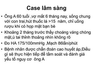 Case lâm sàng
• Ông A 60 tuổi ,vợ mất 6 tháng nay, sống chung
với con trai,hút thuốc lá >15 năm, chỉ uống
rượu khi có họp mặt bạn bè
• Khoảng 2 tháng trước thấy choáng váng chóng
mặt,ù tai thỉnh thoảng nhìn không rõ
• Đo HA 175/100mmHg ,Mạch 86lần/phút
• Bệnh nhân được chẩn đoán cao huyết áp,Điều
gì sẽ thực hiện tiếp để tầm soát và đánh giá
yếu tố nguy cơ ông A
 