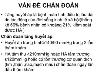 VẤN ĐỀ CHẨN ĐOÁN
• Tăng huyết áp là bệnh mãn tính,điều trị lâu dài
do tác động của đời sống kinh tế xã hội(thống
kê 66% bệnh nhân có khoảng 21% kiểm soát
được HA )
Chẩn đoán tăng huyết áp:
• Huyết áp trung bình≥140/90 mmHg trong 2 lần
thăm khám
• HA tâm thu ≥210mmHg hoặc HA tâm trương
≥120mmHg hoặc có tổn thương cơ quan đích
(tim ,thận ,não,mạch máu) chẩn đoán ngay lần
đầu thăm khám
 