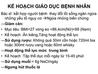 KẾ HOẠCH GIÁO DỤC BỆNH NHÂN
Bác sĩ kết hợp người bệnh thay đổi lối sống,ngăn ngừa
những yếu tố nguy cơ Ngừa những biến chứng
―Giảm cân:
• Mục tiêu :BMI<27 vòng eo <86,4cm(Nữ)<99 (Nam)
• Kế hoạch :Ăn kiêng,Tăng hoạt động thể lực
―Sử dụng rượu: Không quá 30ml cồn hoặc 720ml bia
hoặc 300ml rượu vang hoặc 60ml whisky
―Hoạt động thể lực mức trung bình
• Kế hoạch :Tập thể dục mỗi ngày từ 15-45 phút
―Sử dụng muối:< 6g NaCl/ngày
―Ngưng hút thuốc lá
 