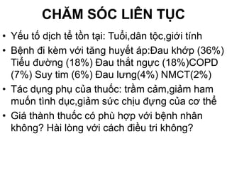 CHĂM SÓC LIÊN TỤC
• Yếu tố dịch tể tồn tại: Tuổi,dân tộc,giới tính
• Bệnh đi kèm với tăng huyết áp:Đau khớp (36%)
Tiểu đường (18%) Đau thắt ngực (18%)COPD
(7%) Suy tim (6%) Đau lưng(4%) NMCT(2%)
• Tác dụng phụ của thuốc: trầm cảm,giảm ham
muốn tình dục,giảm sức chịu đựng của cơ thể
• Giá thành thuốc có phù hợp với bệnh nhân
không? Hài lòng với cách điều tri không?
 