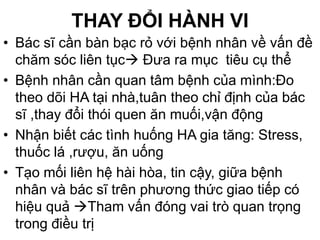 THAY ĐỔI HÀNH VI
• Bác sĩ cần bàn bạc rỏ với bệnh nhân về vấn đề
chăm sóc liên tục Đưa ra mục tiêu cụ thể
• Bệnh nhân cần quan tâm bệnh của mình:Đo
theo dõi HA tại nhà,tuân theo chỉ định của bác
sĩ ,thay đổi thói quen ăn muối,vận động
• Nhận biết các tình huống HA gia tăng: Stress,
thuốc lá ,rượu, ăn uống
• Tạo mối liên hệ hài hòa, tin cậy, giữa bệnh
nhân và bác sĩ trên phương thức giao tiếp có
hiệu quả Tham vấn đóng vai trò quan trọng
trong điều trị
 
