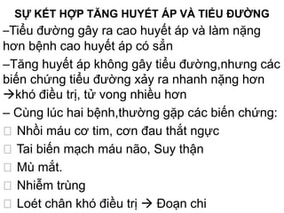 SỰ KẾT HỢP TĂNG HUYẾT ÁP VÀ TIỂU ĐƯỜNG
–Tiểu đường gây ra cao huyết áp và làm nặng
hơn bệnh cao huyết áp có sẳn
–Tăng huyết áp không gây tiểu đường,nhưng các
biến chứng tiểu đường xảy ra nhanh nặng hơn
khó điều trị, tử vong nhiều hơn
– Cùng lúc hai bệnh,thường gặp các biến chứng:
ž Nhồi máu cơ tim, cơn đau thắt ngực
ž Tai biến mạch máu não, Suy thận
ž Mù mắt.
ž Nhiễm trùng
ž Loét chân khó điều trị  Đoạn chi
 