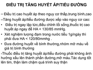 ĐIỀU TRỊ TĂNG HUYẾT ÁP/TIỂU ĐƯỜNG
– Điều trị cao huyết áp theo nguy cơ thấp,trung bình,cao
–Tăng huyết áp/tiểu đường được xếp vào nguy cơ cao:
• Điều trị ngay lập tức,điều chỉnh lối sống,thuốc trị cao
huyết áp ngay để HA < 130/85 mmHg.
• Xét nghiệm lượng đạm trong nước tiểu 1g/ngày thì
phải đưa HA < 120/80mmhg .
• Đưa đường huyết về bình thường,nhóm mỡ máu về
giá trị bình thường
-Thuốc điều trị tăng huyết áp/tiểu đường phải không ảnh
hưởng xấu lên thành phần đường,mỡ máu.Tác dụng tốt
lên tim, thận làm chậm quá trình suy thận
 
