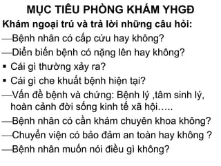 MỤC TIÊU PHÒNG KHÁM YHGĐ
Khám ngoại trú và trả lời những câu hỏi:
Bệnh nhân có cấp cứu hay không?
Diển biến bệnh có nặng lên hay không?
 Cái gì thường xảy ra?
 Cái gì che khuất bệnh hiện tại?
Vấn đề bệnh và chứng: Bệnh lý ,tâm sinh lý,
hoàn cảnh đời sống kinh tế xã hội…..
Bệnh nhân có cần khám chuyên khoa không?
Chuyển viện có bảo đảm an toàn hay không ?
Bệnh nhân muốn nói điều gì không?
 
