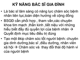 KỸ NĂNG BÁC SĨ GIA ĐÌNH
• Là bác sĩ lâm sàng có năng lực chăm sóc bệnh
nhân liên tục,toàn diện hướng về cộng đồng
• BSGĐ cần phối hợp , tham vấn,các chuyên
khoa tim mạch ,thần kinh ,tiết niệu với những
hiểu biết đầy đủ quyền lợi của bệnh nhân 
Quyết định mục tiêu điều trị đúng
• Tạo một êkip chăm sóc tốt người bệnh: chuyên
gia dinh dưỡng,bác sĩ ,điều dưỡng, nhân viên
xã hội  Chăm sóc và thay đổi thái độ hành vi
của người bệnh
 