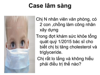 Case lâm sàng
Chị N nhân viên văn phòng, có
2 con ,chồng làm công nhân
xây dựng
Trong đợt khám sức khỏe tổng
quát quý 1/2015 bác sĩ cho
biết chị bị tăng cholesterol và
triglyceride.
Chị rất lo lắng và không hiểu
phải điều trị thế nào?
 