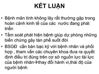 KẾT LUẬN
• Bệnh mãn tính không lây rất thường gặp trong
hoàn cảnh kinh tế của các nước đang phát
triển
• Tầm soát phát hiện bệnh giúp dự phòng những
biến chứng gây tàn phế suốt đời
• BSGĐ cần bàn bạc kỹ với bệnh nhân và phối
hợp , tham vấn các chuyên khoa đưa ra quyết
định điều trị đúng trên cơ sở nguồn lực tài lực
của bệnh nhânthay đổi hành vi,thái độ của
người bệnh
 