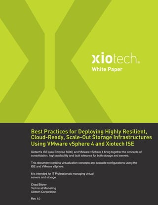 Best Practices for Deploying Highly Resilient,
Cloud-Ready, Scale-Out Storage Infrastructures
Using VMware vSphere 4 and Xiotech ISE
Xiotech’s ISE (aka Emprise 5000) and VMware vSphere 4 bring together the concepts of
consolidation, high availability and fault tolerance for both storage and servers.
This document contains virtualization concepts and scalable configurations using the
ISE and VMware vSphere.
It is intended for IT Professionals managing virtual
servers and storage.
Chad Bittner
Technical Marketing
Xiotech Corporation
Rev 1.0
White Paper
 