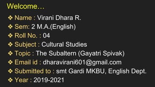 Welcome…
❖ Name : Virani Dhara R.
❖ Sem: 2 M.A.(English)
❖ Roll No. : 04
❖ Subject : Cultural Studies
❖ Topic : The Subaltern (Gayatri Spivak)
❖ Email id : dharavirani601@gmail.com
❖ Submitted to : smt Gardi MKBU, English Dept.
❖ Year : 2019-2021
 
