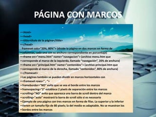 PÁGINA CON MARCOS
•<html>
•<head>
•<title>título de la página</title>
•</head>
• <frameset cols="20%, 80%"> (divide la página en dos marcos en forma de
•columnas, cada una con su anchura correspondiente en porcentaje)
•<frame src="menu.htm" name="navegacion"> (archivo menu.htm que
•corresponde al marco de la izquierda, llamado “navegación”, 20% de anchura)
•<frame src="principal.htm" name="contenidos"> (archivo principal.htm que
•corresponde al marco de la derecha, llamado “contenidos”, 80% de anchura)
•</frameset>
•Las páginas también se pueden dividir en marcos horizontales con
•<frameset rows=" , ">
•frameborder="NO" evita que se vea el borde entre los marcos
•framespacing="2" establece 2 pixels de separación entre los marcos
•scrolling="NO" evita que aparezca una barra de scroll dentro del marco
•scrolling="auto" mostrará la barra de scroll sólo si es necesario
•Ejemplo de una página con tres marcos en forma de filas. La superior y la inferior
•tienen un tamaño fijo de 80 pixels; la del medio es adaptable. No se muestran los
•bordes entre los marcos
 
