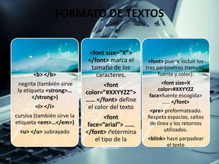 FORMATO DE TEXTOS
<b> </b>
negrita (también sirve
la etiqueta <strong>…
</strong>)
<i> </i>
cursiva (también sirve la
etiqueta <em>…</em>)
<u> </u> subrayado
<font size=”X”>
</font> marca el
tamaño de los
caracteres,
<font
color=”#XXYYZZ”>
…… </font> define
el color del texto
<font
face=”arial”> ……
</font> determina
el tipo de la
fuente.
<font> puede incluir los
tres parámetros (tamaño,
fuente y color):
<font size=X
color=#XXYYZZ
face=fuente escogida>
…… </font>
<pre> preformateado.
Respeta espacios, saltos
de línea y los retornos
utilizados.
<blink> hace parpadear
el texto
 
