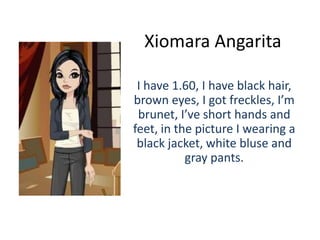Xiomara Angarita

 I have 1.60, I have black hair,
brown eyes, I got freckles, I’m
 brunet, I’ve short hands and
feet, in the picture I wearing a
 black jacket, white bluse and
           gray pants.
 